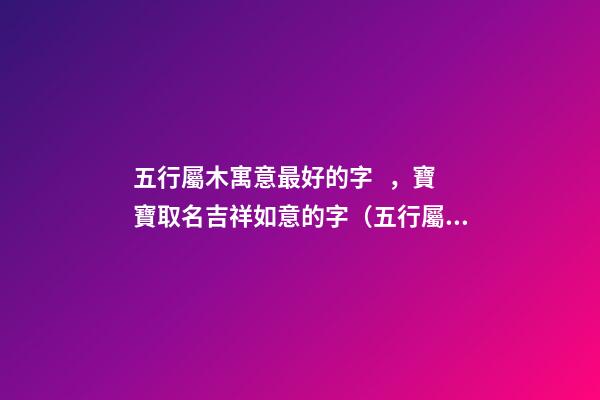 五行屬木寓意最好的字，寶寶取名吉祥如意的字（五行屬木寓意最好的字,寶寶取名吉祥如意的字有哪些）